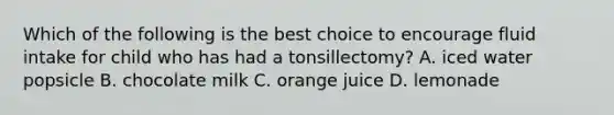 Which of the following is the best choice to encourage fluid intake for child who has had a tonsillectomy? A. iced water popsicle B. chocolate milk C. orange juice D. lemonade