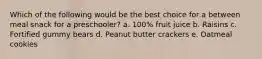 Which of the following would be the best choice for a between meal snack for a preschooler? a. 100% fruit juice b. Raisins c. Fortified gummy bears d. Peanut butter crackers e. Oatmeal cookies