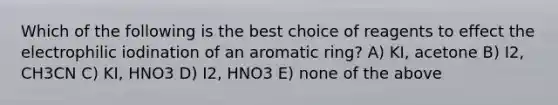 Which of the following is the best choice of reagents to effect the electrophilic iodination of an aromatic ring? A) KI, acetone B) I2, CH3CN C) KI, HNO3 D) I2, HNO3 E) none of the above