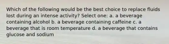 Which of the following would be the best choice to replace fluids lost during an intense activity? Select one: a. a beverage containing alcohol b. a beverage containing caffeine c. a beverage that is room temperature d. a beverage that contains glucose and sodium