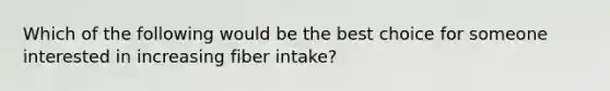 Which of the following would be the best choice for someone interested in increasing fiber intake?