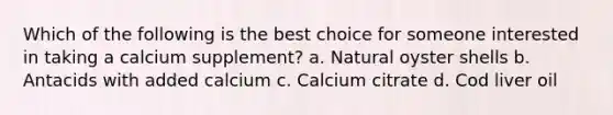 Which of the following is the best choice for someone interested in taking a calcium supplement? a. Natural oyster shells b. Antacids with added calcium c. Calcium citrate d. Cod liver oil