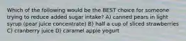 Which of the following would be the BEST choice for someone trying to reduce added sugar intake? A) canned pears in light syrup (pear juice concentrate) B) half a cup of sliced strawberries C) cranberry juice D) caramel apple yogurt