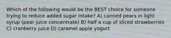 Which of the following would be the BEST choice for someone trying to reduce added sugar intake? A) canned pears in light syrup (pear juice concentrate) B) half a cup of sliced strawberries C) cranberry juice D) caramel apple yogurt