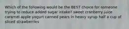 Which of the following would be the BEST choice for someone trying to reduce added sugar intake? sweet cranberry juice caramel apple yogurt canned pears in heavy syrup half a cup of sliced strawberries