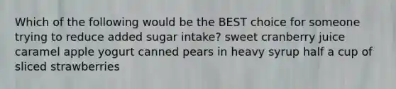 Which of the following would be the BEST choice for someone trying to reduce added sugar intake? sweet cranberry juice caramel apple yogurt canned pears in heavy syrup half a cup of sliced strawberries