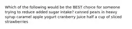 Which of the following would be the BEST choice for someone trying to reduce added sugar intake? canned pears in heavy syrup caramel apple yogurt cranberry juice half a cup of sliced strawberries