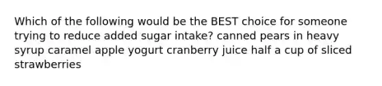 Which of the following would be the BEST choice for someone trying to reduce added sugar intake? canned pears in heavy syrup caramel apple yogurt cranberry juice half a cup of sliced strawberries