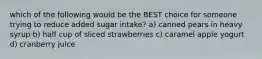 which of the following would be the BEST choice for someone trying to reduce added sugar intake? a) canned pears in heavy syrup b) half cup of sliced strawberries c) caramel apple yogurt d) cranberry juice