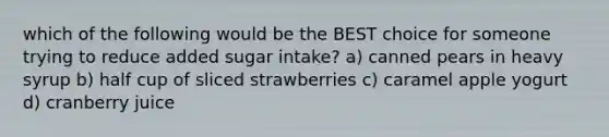 which of the following would be the BEST choice for someone trying to reduce added sugar intake? a) canned pears in heavy syrup b) half cup of sliced strawberries c) caramel apple yogurt d) cranberry juice