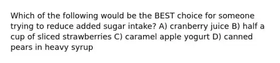 Which of the following would be the BEST choice for someone trying to reduce added sugar intake? A) cranberry juice B) half a cup of sliced strawberries C) caramel apple yogurt D) canned pears in heavy syrup