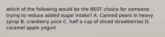 which of the following would be the BEST choice for someone trying to reduce added sugar intake? A. Canned pears in heavy syrup B. cranberry juice C. half a cup of sliced strawberries D. caramel apple yogurt