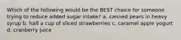 Which of the following would be the BEST choice for someone trying to reduce added sugar intake? a. canned pears in heavy syrup b. half a cup of sliced strawberries c. caramel apple yogurt d. cranberry juice