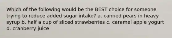 Which of the following would be the BEST choice for someone trying to reduce added sugar intake? a. canned pears in heavy syrup b. half a cup of sliced strawberries c. caramel apple yogurt d. cranberry juice