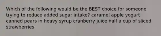 Which of the following would be the BEST choice for someone trying to reduce added sugar intake? caramel apple yogurt canned pears in heavy syrup cranberry juice half a cup of sliced strawberries