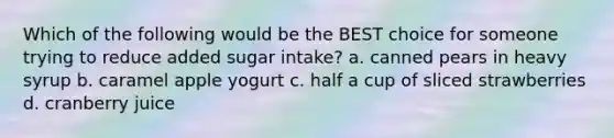 Which of the following would be the BEST choice for someone trying to reduce added sugar intake? a. canned pears in heavy syrup b. caramel apple yogurt c. half a cup of sliced strawberries d. cranberry juice