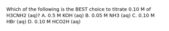 Which of the following is the BEST choice to titrate 0.10 M of H3CNH2 (aq)? A. 0.5 M KOH (aq) B. 0.05 M NH3 (aq) C. 0.10 M HBr (aq) D. 0.10 M HCO2H (aq)