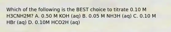 Which of the following is the BEST choice to titrate 0.10 M H3CNH2M? A. 0.50 M KOH (aq) B. 0.05 M NH3H (aq) C. 0.10 M HBr (aq) D. 0.10M HCO2H (aq)