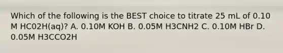 Which of the following is the BEST choice to titrate 25 mL of 0.10 M HC02H(aq)? A. 0.10M KOH B. 0.05M H3CNH2 C. 0.10M HBr D. 0.05M H3CCO2H