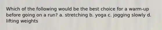 Which of the following would be the best choice for a warm-up before going on a run? a. stretching b. yoga c. jogging slowly d. lifting weights