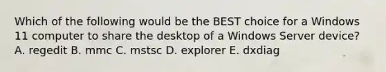 Which of the following would be the BEST choice for a Windows 11 computer to share the desktop of a Windows Server device? A. regedit B. mmc C. mstsc D. explorer E. dxdiag