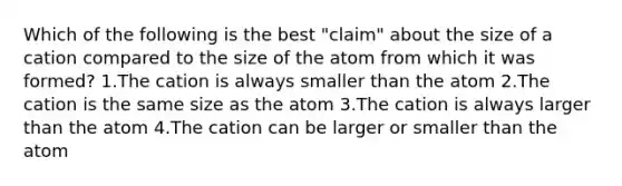 Which of the following is the best "claim" about the size of a cation compared to the size of the atom from which it was formed? 1.The cation is always smaller than the atom 2.The cation is the same size as the atom 3.The cation is always larger than the atom 4.The cation can be larger or smaller than the atom