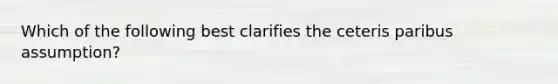 Which of the following best clarifies the ceteris paribus assumption?