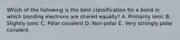 Which of the following is the best classification for a bond in which bonding electrons are shared equally? A. Primarily ionic B. Slightly ionic C. Polar covalent D. Non-polar E. Very strongly polar covalent