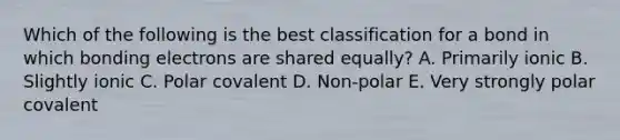 Which of the following is the best classification for a bond in which bonding electrons are shared equally? A. Primarily ionic B. Slightly ionic C. Polar covalent D. Non-polar E. Very strongly polar covalent