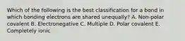 Which of the following is the best classification for a bond in which bonding electrons are shared unequally? A. Non-polar covalent B. Electronegative C. Multiple D. Polar covalent E. Completely ionic