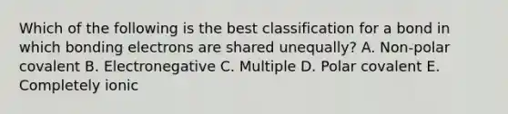 Which of the following is the best classification for a bond in which bonding electrons are shared unequally? A. Non-polar covalent B. Electronegative C. Multiple D. Polar covalent E. Completely ionic