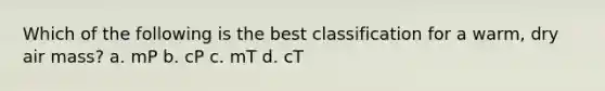 Which of the following is the best classification for a warm, dry air mass? a. mP b. cP c. mT d. cT