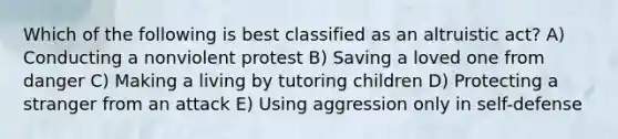 Which of the following is best classified as an altruistic act? A) Conducting a nonviolent protest B) Saving a loved one from danger C) Making a living by tutoring children D) Protecting a stranger from an attack E) Using aggression only in self-defense