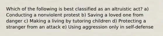 Which of the following is best classified as an altruistic act? a) Conducting a nonviolent protest b) Saving a loved one from danger c) Making a living by tutoring children d) Protecting a stranger from an attack e) Using aggression only in self-defense