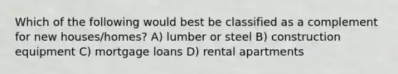 Which of the following would best be classified as a complement for new houses/homes? A) lumber or steel B) construction equipment C) mortgage loans D) rental apartments