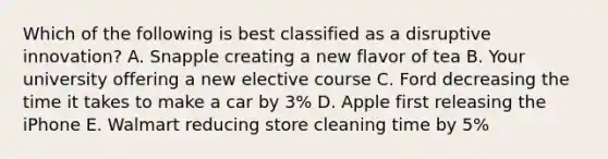 Which of the following is best classified as a disruptive​ innovation? A. Snapple creating a new flavor of tea B. Your university offering a new elective course C. Ford decreasing the time it takes to make a car by​ 3% D. Apple first releasing the iPhone E. Walmart reducing store cleaning time by 5%