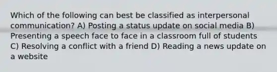 Which of the following can best be classified as <a href='https://www.questionai.com/knowledge/kYcZI9dsWF-interpersonal-communication' class='anchor-knowledge'>interpersonal communication</a>? A) Posting a status update on social media B) Presenting a speech face to face in a classroom full of students C) Resolving a conflict with a friend D) Reading a news update on a website