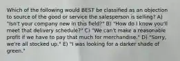 Which of the following would BEST be classified as an objection to source of the good or service the salesperson is selling? A) "Isn't your company new in this field?" B) "How do I know you'll meet that delivery schedule?" C) "We can't make a reasonable profit if we have to pay that much for merchandise." D) "Sorry, we're all stocked up." E) "I was looking for a darker shade of green."