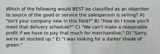 Which of the following would BEST be classified as an objection to source of the good or service the salesperson is selling? A) "Isn't your company new in this field?" B) "How do I know you'll meet that delivery schedule?" C) "We can't make a reasonable profit if we have to pay that much for merchandise." D) "Sorry, we're all stocked up." E) "I was looking for a darker shade of green."