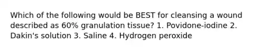 Which of the following would be BEST for cleansing a wound described as 60% granulation tissue? 1. Povidone-iodine 2. Dakin's solution 3. Saline 4. Hydrogen peroxide