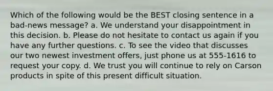 Which of the following would be the BEST closing sentence in a bad-news message? a. We understand your disappointment in this decision. b. Please do not hesitate to contact us again if you have any further questions. c. To see the video that discusses our two newest investment offers, just phone us at 555-1616 to request your copy. d. We trust you will continue to rely on Carson products in spite of this present difficult situation.