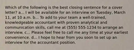 Which of the following is the best closing sentence for a cover letter? a... I will be available for an interview on Tuesday, March 11, at 10 a.m. b... To add to your team a well-trained, knowledgeable accountant with proven analytical and communication skills, call me at (555) 555-1234 to arrange an interview. c... Please feel free to call me any time at your earliest convenience. d... I hope to hear from you soon to set up an interview for the accountant position.