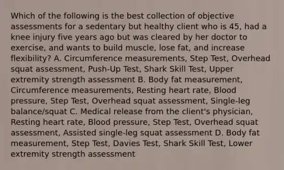 Which of the following is the best collection of objective assessments for a sedentary but healthy client who is 45, had a knee injury five years ago but was cleared by her doctor to exercise, and wants to build muscle, lose fat, and increase flexibility? A. Circumference measurements, Step Test, Overhead squat assessment, Push-Up Test, Shark Skill Test, Upper extremity strength assessment B. Body fat measurement, Circumference measurements, Resting heart rate, Blood pressure, Step Test, Overhead squat assessment, Single-leg balance/squat C. Medical release from the client's physician, Resting heart rate, Blood pressure, Step Test, Overhead squat assessment, Assisted single-leg squat assessment D. Body fat measurement, Step Test, Davies Test, Shark Skill Test, Lower extremity strength assessment