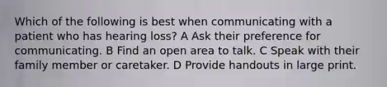 Which of the following is best when communicating with a patient who has hearing loss? A Ask their preference for communicating. B Find an open area to talk. C Speak with their family member or caretaker. D Provide handouts in large print.