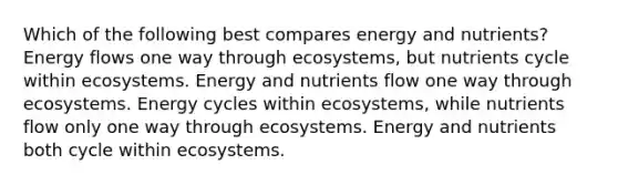 Which of the following best compares energy and nutrients? Energy flows one way through ecosystems, but nutrients cycle within ecosystems. Energy and nutrients flow one way through ecosystems. Energy cycles within ecosystems, while nutrients flow only one way through ecosystems. Energy and nutrients both cycle within ecosystems.