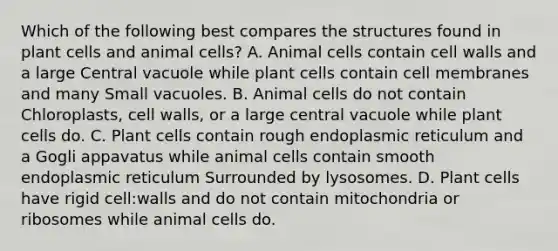 Which of the following best compares the structures found in plant cells and animal cells? A. Animal cells contain cell walls and a large Central vacuole while plant cells contain cell membranes and many Small vacuoles. B. Animal cells do not contain Chloroplasts, cell walls, or a large central vacuole while plant cells do. C. Plant cells contain rough endoplasmic reticulum and a Gogli appavatus while animal cells contain smooth endoplasmic reticulum Surrounded by lysosomes. D. Plant cells have rigid cell:walls and do not contain mitochondria or ribosomes while animal cells do.