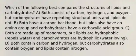 Which of the following best compares the structures of lipids and carbohydrates? A) Both consist of carbon, hydrogen, and oxygen, but carbohydrates have repeating structural units and lipids do not. B) Both have a carbon backbone, but lipids also have an amino group and carbohydrates have a carboxylic acid group. C) Both are made up of monomers, but lipids are hydrophobic (repels water) and carbohydrates are hydrophilic (water loving). D) Both contain carbon and hydrogen, but carbohydrates also contain oxygen and lipids contain nitrogen.