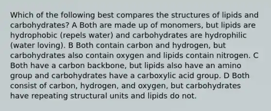 Which of the following best compares the structures of lipids and carbohydrates? A Both are made up of monomers, but lipids are hydrophobic (repels water) and carbohydrates are hydrophilic (water loving). B Both contain carbon and hydrogen, but carbohydrates also contain oxygen and lipids contain nitrogen. C Both have a carbon backbone, but lipids also have an amino group and carbohydrates have a carboxylic acid group. D Both consist of carbon, hydrogen, and oxygen, but carbohydrates have repeating structural units and lipids do not.