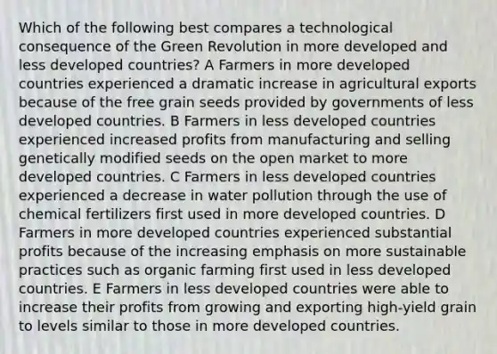 Which of the following best compares a technological consequence of the Green Revolution in more developed and less developed countries? A Farmers in more developed countries experienced a dramatic increase in agricultural exports because of the free grain seeds provided by governments of less developed countries. B Farmers in less developed countries experienced increased profits from manufacturing and selling genetically modified seeds on the open market to more developed countries. C Farmers in less developed countries experienced a decrease in water pollution through the use of chemical fertilizers first used in more developed countries. D Farmers in more developed countries experienced substantial profits because of the increasing emphasis on more sustainable practices such as organic farming first used in less developed countries. E Farmers in less developed countries were able to increase their profits from growing and exporting high-yield grain to levels similar to those in more developed countries.