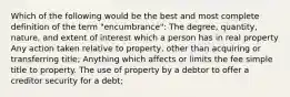 Which of the following would be the best and most complete definition of the term "encumbrance": The degree, quantity, nature, and extent of interest which a person has in real property Any action taken relative to property, other than acquiring or transferring title; Anything which affects or limits the fee simple title to property. The use of property by a debtor to offer a creditor security for a debt;